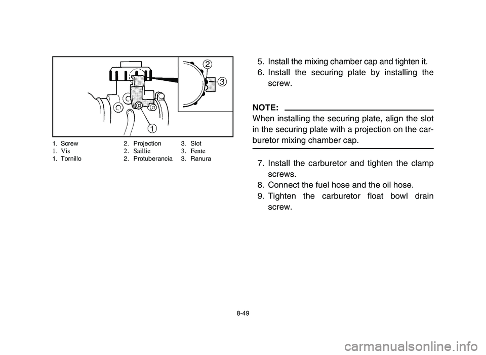 YAMAHA BLASTER 200 2006 Owners Manual 8-49
5. Install the mixing chamber cap and tighten it.
6. Install the securing plate by installing the
screw.
NOTE:
When installing the securing plate, align the slot
in the securing plate with a proj YAMAHA BLASTER 200 2006 Owners Manual 8-49
5. Install the mixing chamber cap and tighten it.
6. Install the securing plate by installing the
screw.
NOTE:
When installing the securing plate, align the slot
in the securing plate with a proj