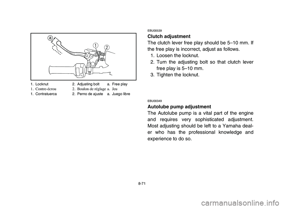 YAMAHA BLASTER 200 2006 Owners Manual 8-71
EBU00539
Clutch adjustment
The clutch lever free play should be 5–10 mm. If
the free play is incorrect, adjust as follows.
1. Loosen the locknut.
2. Turn the adjusting bolt so that clutch lever YAMAHA BLASTER 200 2006 Owners Manual 8-71
EBU00539
Clutch adjustment
The clutch lever free play should be 5–10 mm. If
the free play is incorrect, adjust as follows.
1. Loosen the locknut.
2. Turn the adjusting bolt so that clutch lever