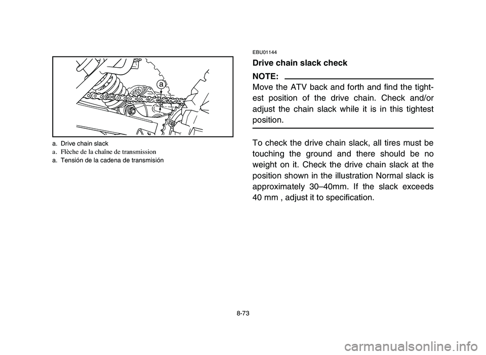 YAMAHA BLASTER 200 2006 Owners Manual 8-73
EBU01144
Drive chain slack check
NOTE:
Move the ATV back and forth and find the tight-
est position of the drive chain. Check and/or
adjust the chain slack while it is in this tightest
position.
YAMAHA BLASTER 200 2006 Owners Manual 8-73
EBU01144
Drive chain slack check
NOTE:
Move the ATV back and forth and find the tight-
est position of the drive chain. Check and/or
adjust the chain slack while it is in this tightest
position.