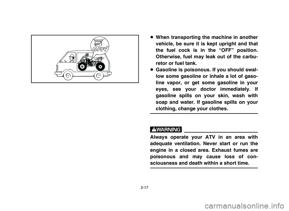 YAMAHA BLASTER 200 2006  Owners Manual 2-17
8When transporting the machine in another
vehicle, be sure it is kept upright and that
the fuel cock is in the “OFF” position.
Otherwise, fuel may leak out of the carbu-
retor or fuel tank.
8