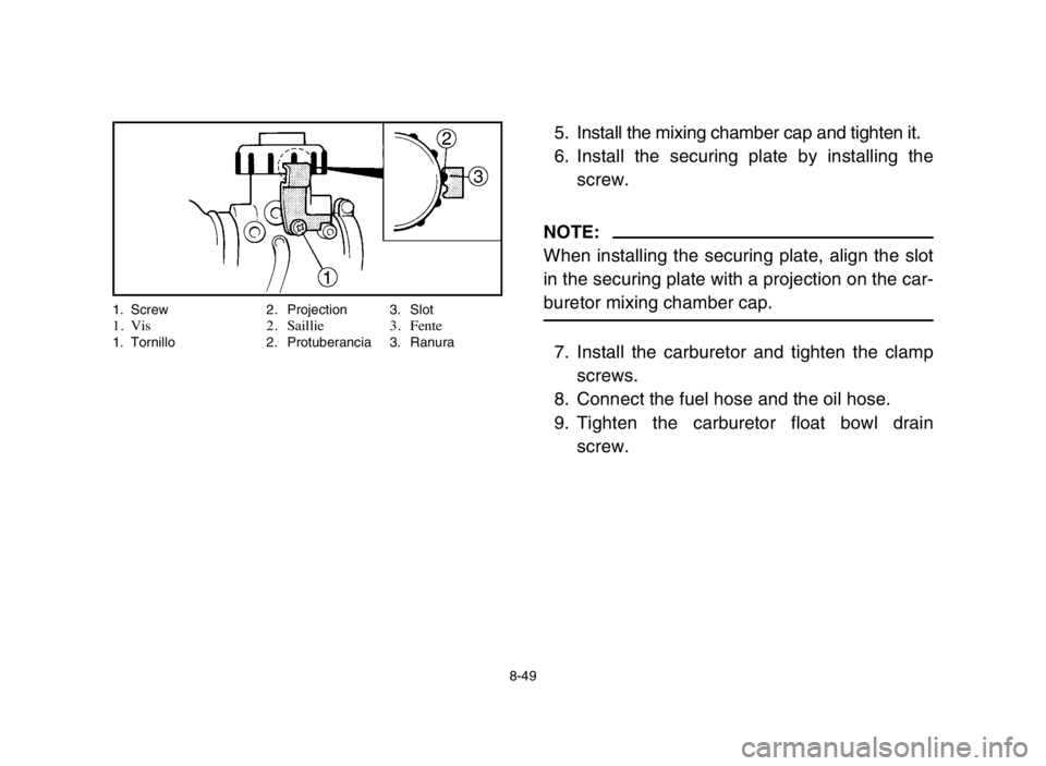 YAMAHA BLASTER 200 2005  Owners Manual 8-49
5. Install the mixing chamber cap and tighten it.
6. Install the securing plate by installing the
screw.
NOTE:
When installing the securing plate, align the slot
in the securing plate with a proj