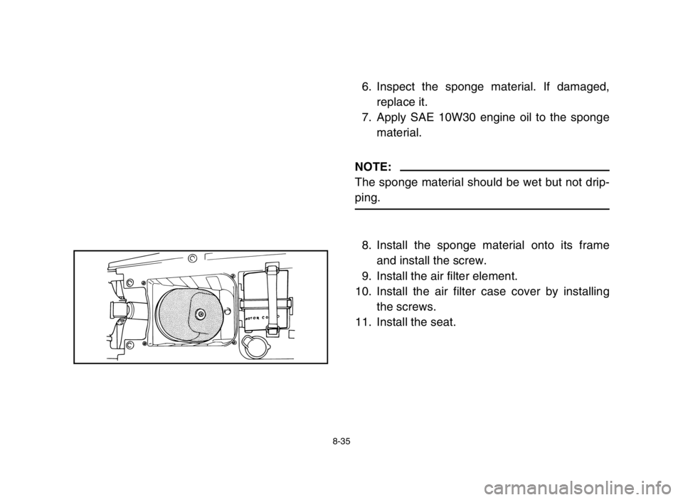 YAMAHA BLASTER 200 2004 Owners Manual 8-35
6. Inspect the sponge material. If damaged,
replace it.
7. Apply SAE 10W30 engine oil to the sponge
material.
NOTE:
The sponge material should be wet but not drip-
ping.
8. Install the sponge mat YAMAHA BLASTER 200 2004 Owners Manual 8-35
6. Inspect the sponge material. If damaged,
replace it.
7. Apply SAE 10W30 engine oil to the sponge
material.
NOTE:
The sponge material should be wet but not drip-
ping.
8. Install the sponge mat