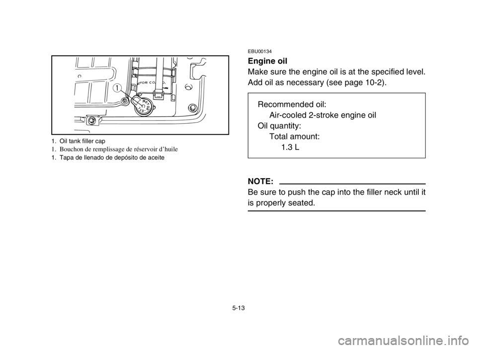 YAMAHA BLASTER 200 2003  Notices Demploi (in French) 5-13
EBU00134
Engine oil
Make sure the engine oil is at the specified level.
Add oil as necessary (see page 10-2).
NOTE:
Be sure to push the cap into the filler neck until it
is properly seated.
q
1. 