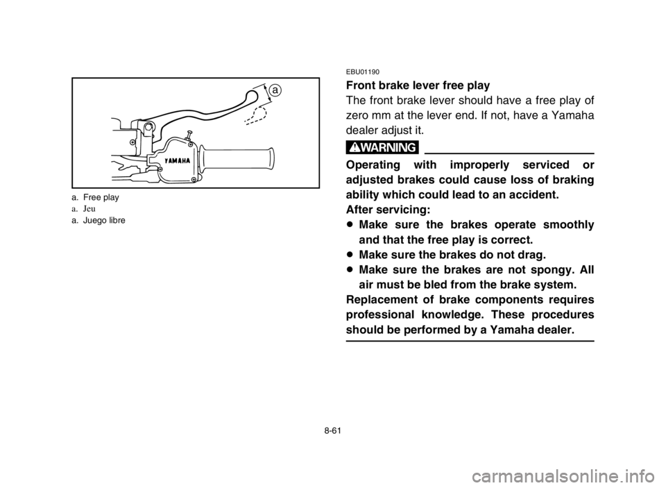YAMAHA BLASTER 200 2003 Notices Demploi (in French) 8-61
EBU01190
Front brake lever free play
The front brake lever should have a free play of
zero mm at the lever end. If not, have a Yamaha
dealer adjust it.
w
Operating with improperly serviced or
adj YAMAHA BLASTER 200 2003 Notices Demploi (in French) 8-61
EBU01190
Front brake lever free play
The front brake lever should have a free play of
zero mm at the lever end. If not, have a Yamaha
dealer adjust it.
w
Operating with improperly serviced or
adj