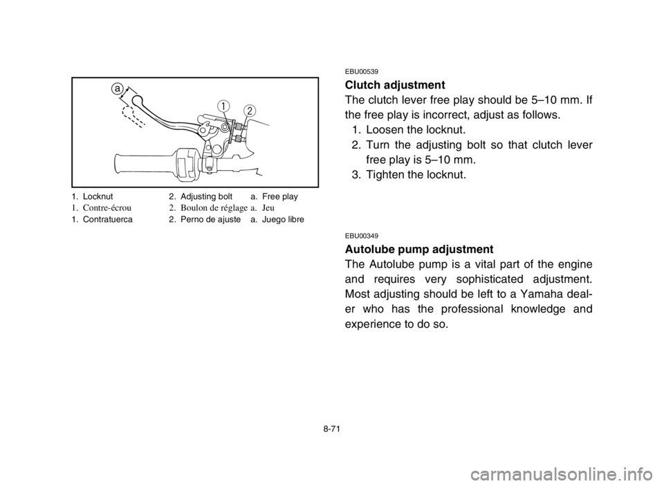 YAMAHA BLASTER 200 2003 Notices Demploi (in French) 8-71
EBU00539
Clutch adjustment
The clutch lever free play should be 5–10 mm. If
the free play is incorrect, adjust as follows.
1. Loosen the locknut.
2. Turn the adjusting bolt so that clutch lever YAMAHA BLASTER 200 2003 Notices Demploi (in French) 8-71
EBU00539
Clutch adjustment
The clutch lever free play should be 5–10 mm. If
the free play is incorrect, adjust as follows.
1. Loosen the locknut.
2. Turn the adjusting bolt so that clutch lever