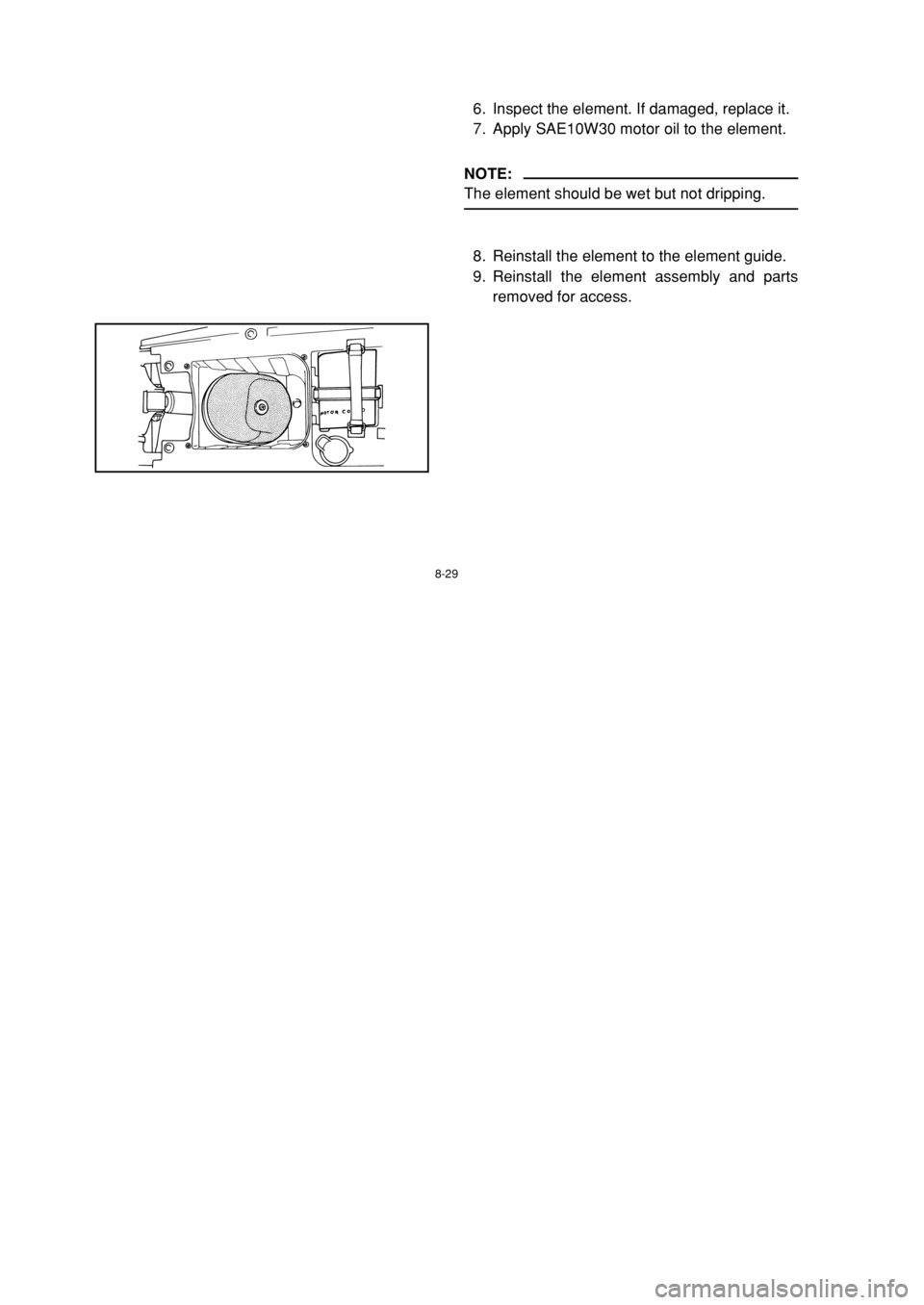 YAMAHA BLASTER 200 2002 Notices Demploi (in French) 8-29
6. Inspect the element. If damaged, replace it.
7. Apply SAE10W30 motor oil to the element.
NOTE:
The element should be wet but not dripping.
8. Reinstall the element to the element guide.
9. Rei YAMAHA BLASTER 200 2002 Notices Demploi (in French) 8-29
6. Inspect the element. If damaged, replace it.
7. Apply SAE10W30 motor oil to the element.
NOTE:
The element should be wet but not dripping.
8. Reinstall the element to the element guide.
9. Rei