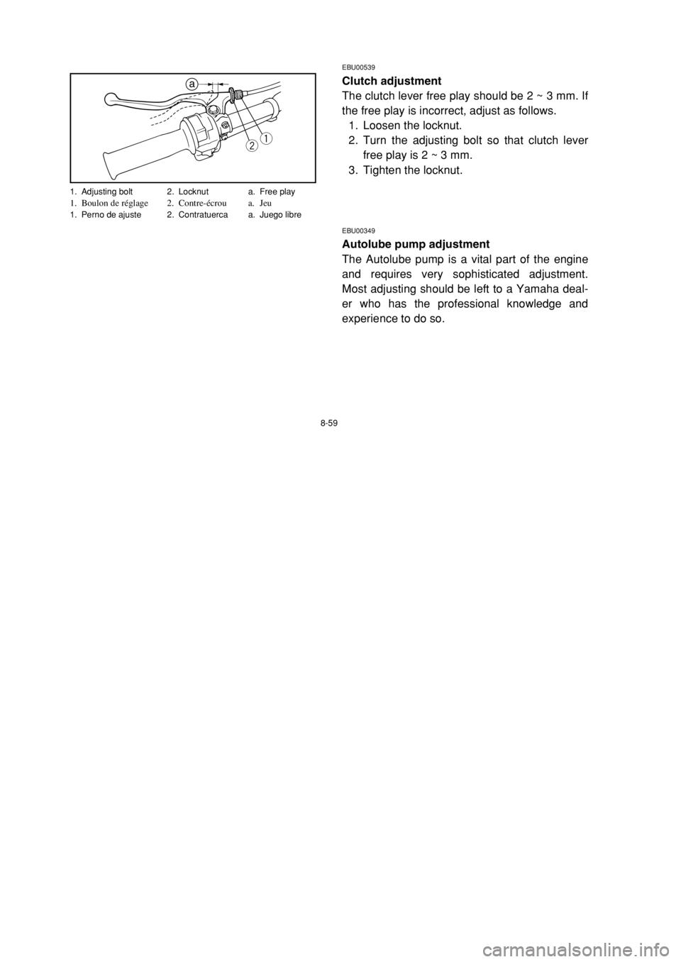 YAMAHA BREEZE 2002 Service Manual 8-59
EBU00539
Clutch adjustment
The clutch lever free play should be 2 ~ 3 mm. If
the free play is incorrect, adjust as follows.
1. Loosen the locknut.
2. Turn the adjusting bolt so that clutch lever
YAMAHA BREEZE 2002 Service Manual 8-59
EBU00539
Clutch adjustment
The clutch lever free play should be 2 ~ 3 mm. If
the free play is incorrect, adjust as follows.
1. Loosen the locknut.
2. Turn the adjusting bolt so that clutch lever