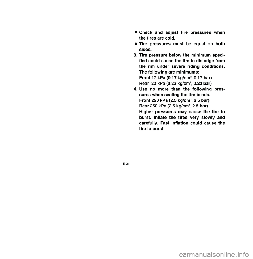 YAMAHA BREEZE 2003 Owners Manual 5-21
8Check and adjust tire pressures when
the tires are cold.
8Tire pressures must be equal on both
sides.
3. Tire pressure below the minimum speci-
fied could cause the tire to dislodge from
the rim YAMAHA BREEZE 2003 Owners Manual 5-21
8Check and adjust tire pressures when
the tires are cold.
8Tire pressures must be equal on both
sides.
3. Tire pressure below the minimum speci-
fied could cause the tire to dislodge from
the rim