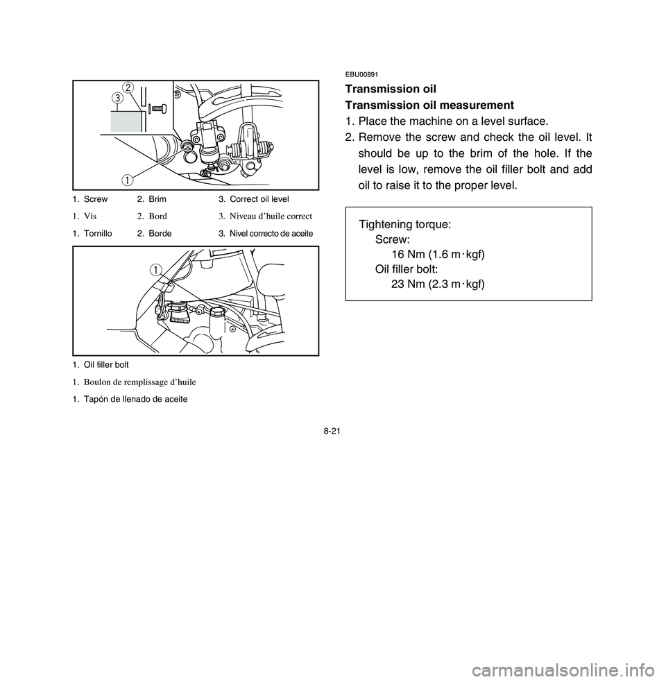 YAMAHA BREEZE 2003 Owners Manual 8-21
EBU00891Transmission oil
Transmission oil measurement
1. Place the machine on a level surface.
2. Remove the screw and check the oil level. It
should be up to the brim of the hole. If the
level i YAMAHA BREEZE 2003 Owners Manual 8-21
EBU00891Transmission oil
Transmission oil measurement
1. Place the machine on a level surface.
2. Remove the screw and check the oil level. It
should be up to the brim of the hole. If the
level i