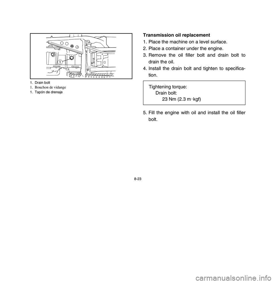 YAMAHA BREEZE 2003 Owners Manual 8-23
Transmission oil replacement
1. Place the machine on a level surface.
2. Place a container under the engine.
3. Remove the oil filler bolt and drain bolt to
drain the oil.
4. Install the drain bo YAMAHA BREEZE 2003 Owners Manual 8-23
Transmission oil replacement
1. Place the machine on a level surface.
2. Place a container under the engine.
3. Remove the oil filler bolt and drain bolt to
drain the oil.
4. Install the drain bo