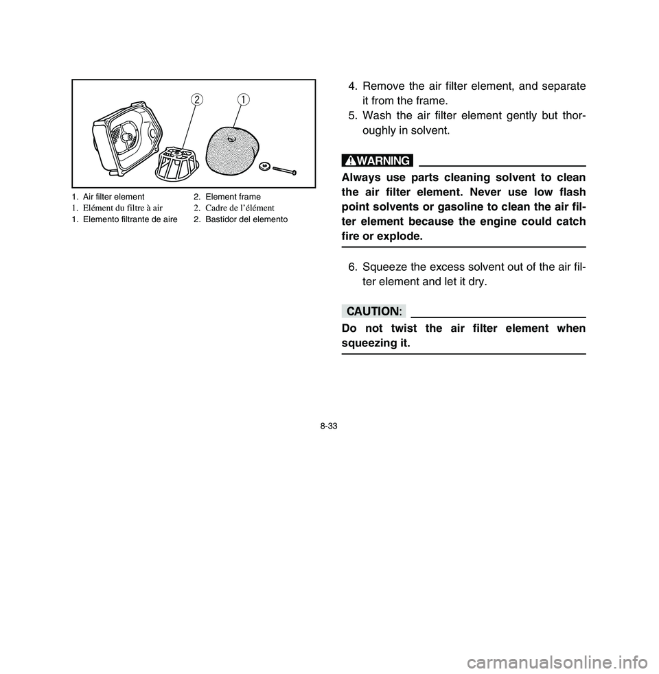YAMAHA BREEZE 2003 Owners Manual 8-33
4. Remove the air filter element, and separate
it from the frame.
5. Wash the air filter element gently but thor-
oughly in solvent.wAlways use parts cleaning solvent to clean
the air filter elem YAMAHA BREEZE 2003 Owners Manual 8-33
4. Remove the air filter element, and separate
it from the frame.
5. Wash the air filter element gently but thor-
oughly in solvent.wAlways use parts cleaning solvent to clean
the air filter elem