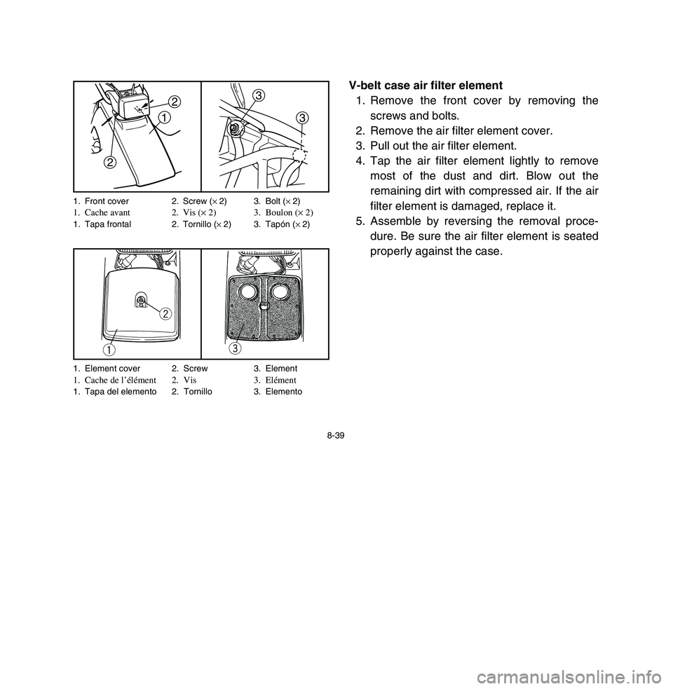 YAMAHA BREEZE 2003 Owners Manual 8-39
V-belt case air filter element
1. Remove the front cover by removing the
screws and bolts.
2. Remove the air filter element cover.
3. Pull out the air filter element.
4. Tap the air filter elemen YAMAHA BREEZE 2003 Owners Manual 8-39
V-belt case air filter element
1. Remove the front cover by removing the
screws and bolts.
2. Remove the air filter element cover.
3. Pull out the air filter element.
4. Tap the air filter elemen