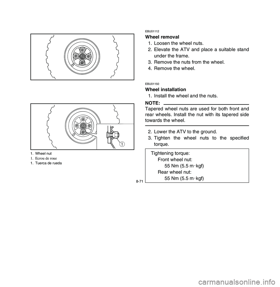 YAMAHA BREEZE 2003 Owners Manual 8-71
EBU01112Wheel removal
1. Loosen the wheel nuts.
2. Elevate the ATV and place a suitable stand
under the frame.
3. Remove the nuts from the wheel.
4. Remove the wheel.EBU01150Wheel installation
1. YAMAHA BREEZE 2003 Owners Manual 8-71
EBU01112Wheel removal
1. Loosen the wheel nuts.
2. Elevate the ATV and place a suitable stand
under the frame.
3. Remove the nuts from the wheel.
4. Remove the wheel.EBU01150Wheel installation
1.