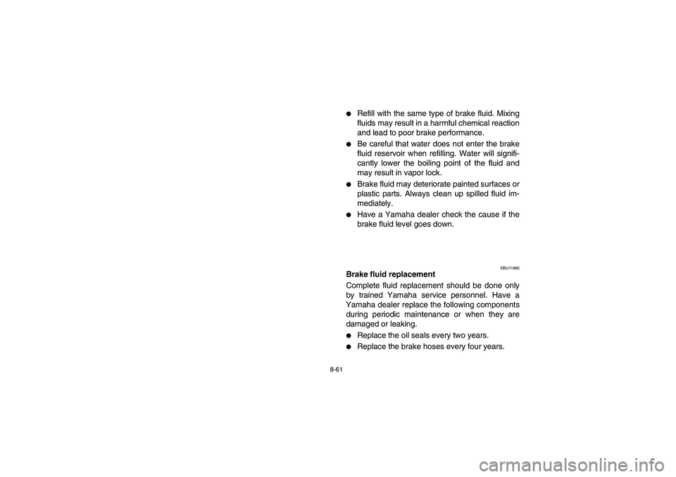YAMAHA BRUIN 250 2006  Owners Manual 8-61
Refill with the same type of brake fluid. Mixing
fluids may result in a harmful chemical reaction
and lead to poor brake performance. 

Be careful that water does not enter the brake
fluid rese