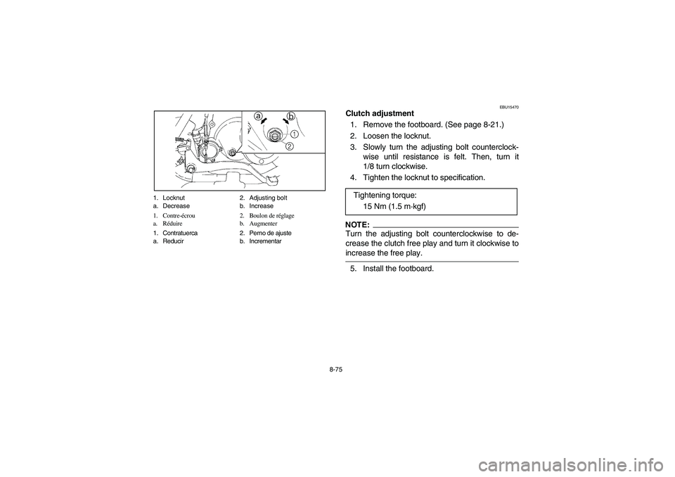 YAMAHA BRUIN 250 2006 Manuale de Empleo (in Spanish) 8-75 1. Locknut 2. Adjusting bolt
a. Decrease b. Increase
1. Contre-écrou 2. Boulon de réglage
a. Réduire b. Augmenter
1. Contratuerca 2. Perno de ajuste
a. Reducir b. Incrementar
EBU15470
Clutch a YAMAHA BRUIN 250 2006 Manuale de Empleo (in Spanish) 8-75 1. Locknut 2. Adjusting bolt
a. Decrease b. Increase
1. Contre-écrou 2. Boulon de réglage
a. Réduire b. Augmenter
1. Contratuerca 2. Perno de ajuste
a. Reducir b. Incrementar
EBU15470
Clutch a