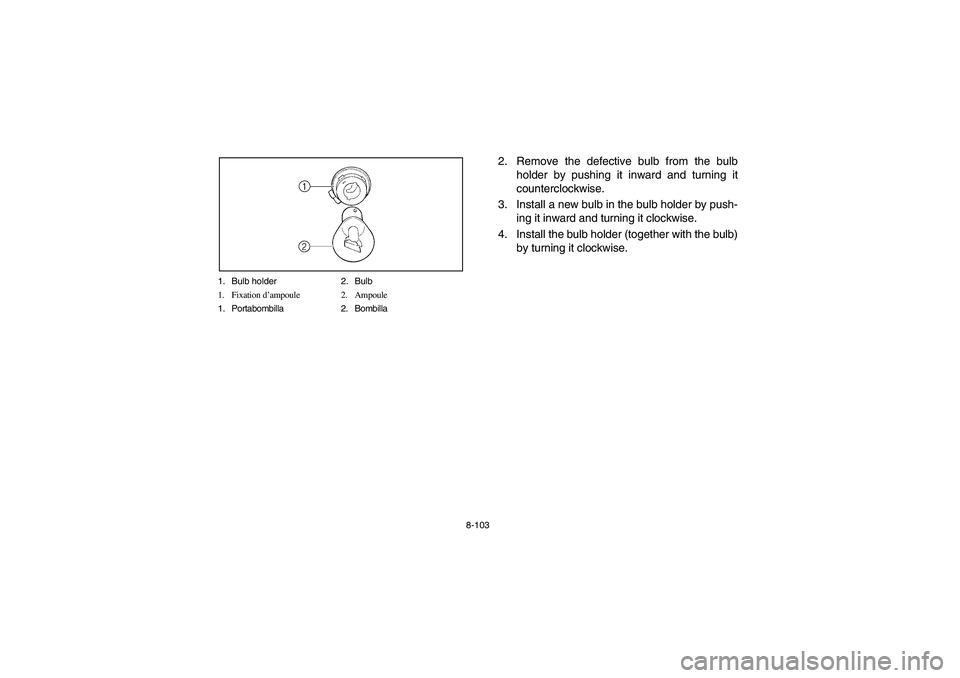 YAMAHA BRUIN 250 2006 Owners Manual 8-103 1. Bulb holder 2. Bulb
1. Fixation d’ampoule 2. Ampoule
1. Portabombilla 2. Bombilla
2. Remove the defective bulb from the bulb
holder by pushing it inward and turning it
counterclockwise.
3. YAMAHA BRUIN 250 2006 Owners Manual 8-103 1. Bulb holder 2. Bulb
1. Fixation d’ampoule 2. Ampoule
1. Portabombilla 2. Bombilla
2. Remove the defective bulb from the bulb
holder by pushing it inward and turning it
counterclockwise.
3.