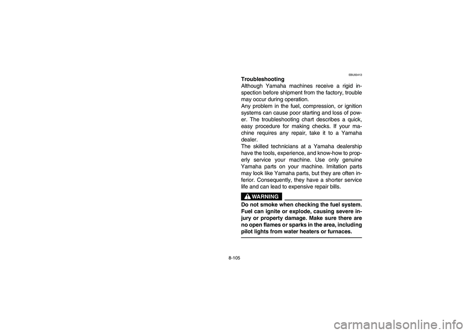 YAMAHA BRUIN 250 2006 Owners Manual 8-105
EBU00413
Troubleshooting
Although Yamaha machines receive a rigid in-
spection before shipment from the factory, trouble
may occur during operation.
Any problem in the fuel, compression, or igni YAMAHA BRUIN 250 2006 Owners Manual 8-105
EBU00413
Troubleshooting
Although Yamaha machines receive a rigid in-
spection before shipment from the factory, trouble
may occur during operation.
Any problem in the fuel, compression, or igni