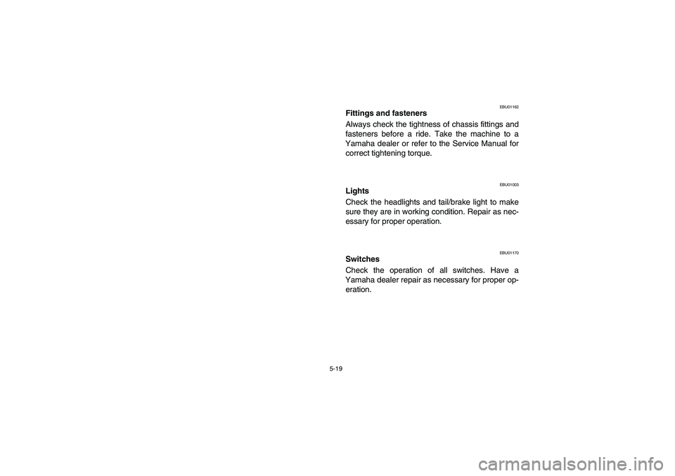 YAMAHA BRUIN 350 2005 User Guide 5-19
EBU01162
Fittings and fasteners 
Always check the tightness of chassis fittings and
fasteners before a ride. Take the machine to a
Yamaha dealer or refer to the Service Manual for
correct tighten