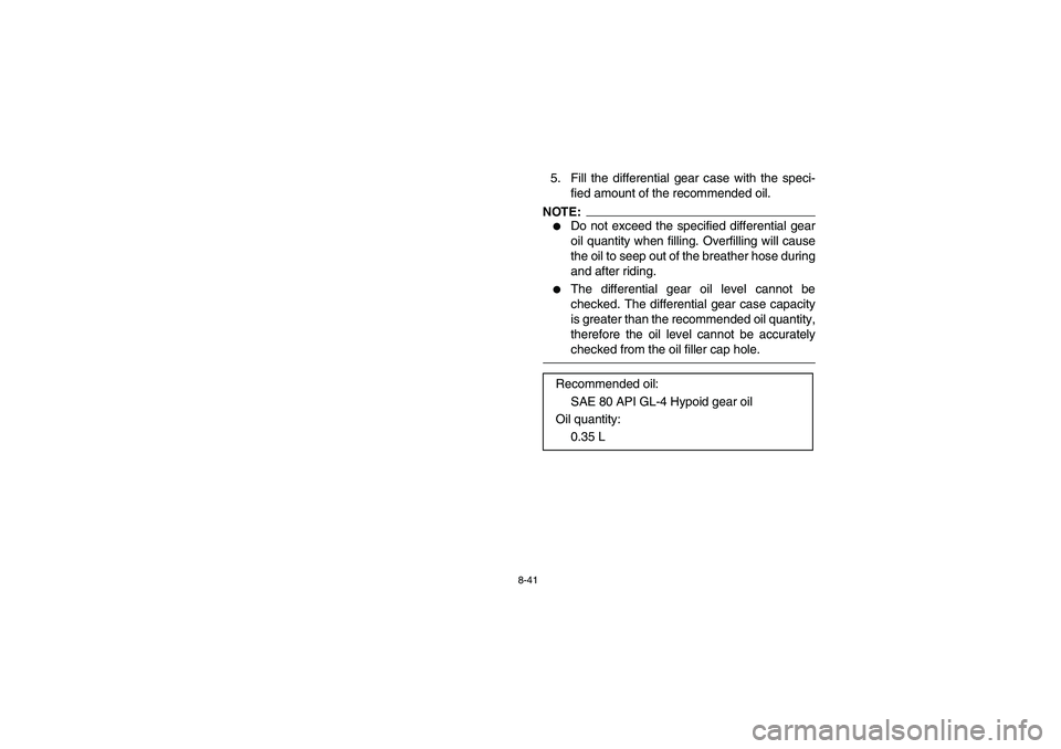 YAMAHA BRUIN 350 2005  Owners Manual 8-41
5. Fill the differential gear case with the speci-
fied amount of the recommended oil.NOTE:_ 
Do not exceed the specified differential gear
oil quantity when filling. Overfilling will cause
the 