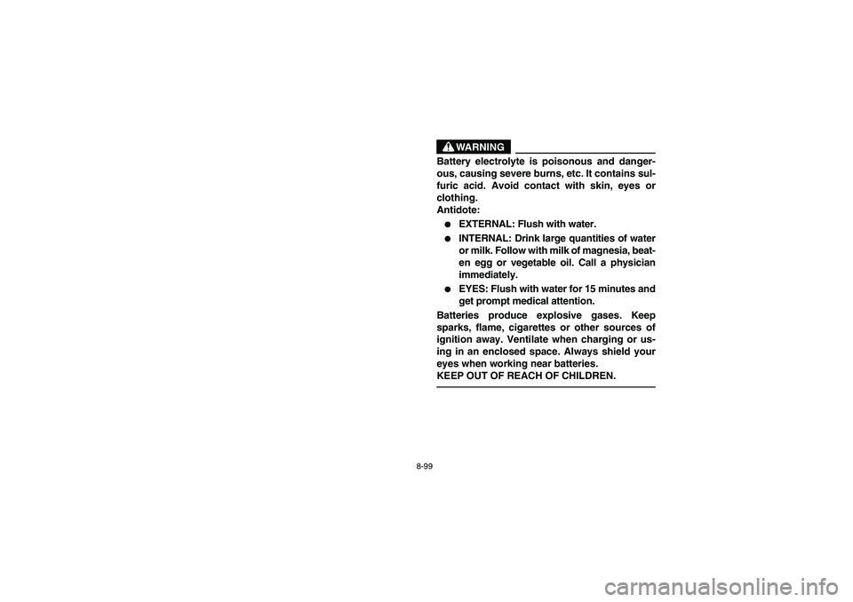 YAMAHA BRUIN 350 2005  Owners Manual 8-99
WARNING
Battery electrolyte is poisonous and danger-
ous, causing severe burns, etc. It contains sul-
furic acid. Avoid contact with skin, eyes or
clothing.
Antidote:
EXTERNAL: Flush with water.