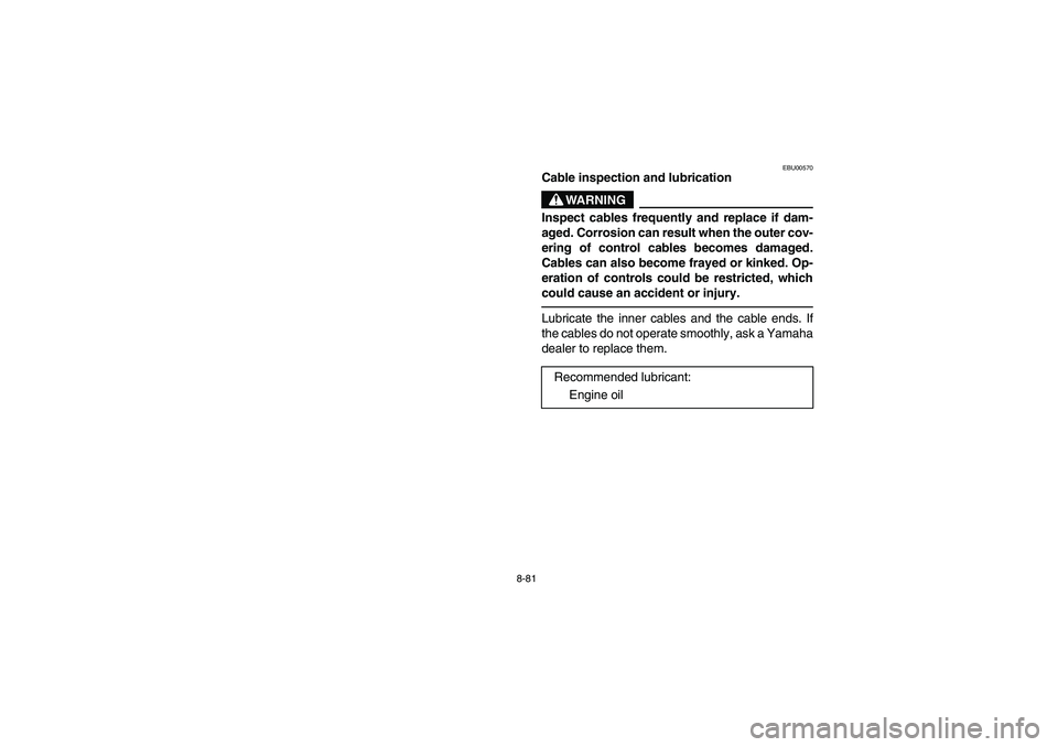 YAMAHA BRUIN 350 2WD 2006 Owners Manual 8-81
EBU00570
Cable inspection and lubrication
WARNING
Inspect cables frequently and replace if dam-
aged. Corrosion can result when the outer cov-
ering of control cables becomes damaged.
Cables can YAMAHA BRUIN 350 2WD 2006 Owners Manual 8-81
EBU00570
Cable inspection and lubrication
WARNING
Inspect cables frequently and replace if dam-
aged. Corrosion can result when the outer cov-
ering of control cables becomes damaged.
Cables can