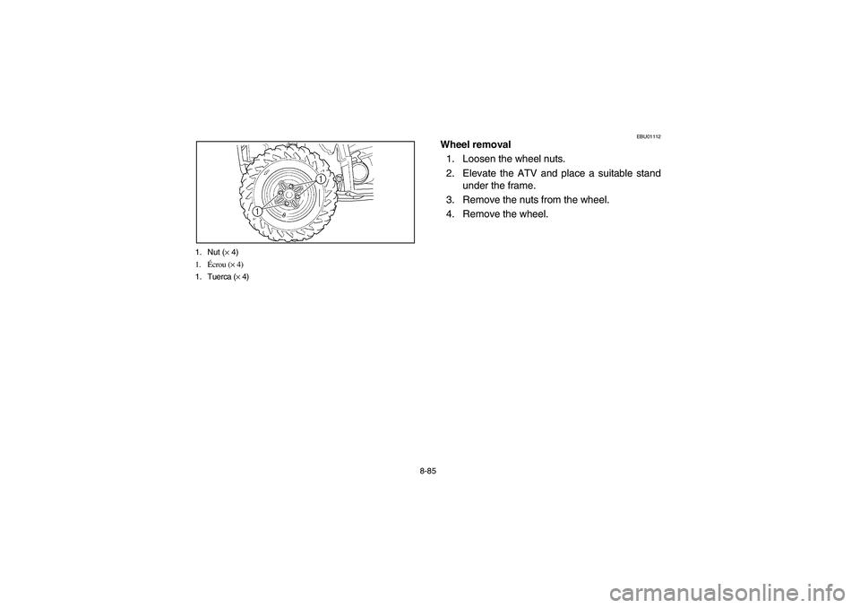 YAMAHA BRUIN 350 2WD 2006 Owners Manual 8-85 1. Nut (× 4)
1.Écrou (× 4)
1. Tuerca (× 4)
EBU01112
Wheel removal
1. Loosen the wheel nuts.
2. Elevate the ATV and place a suitable stand
under the frame.
3. Remove the nuts from the wheel.
4 YAMAHA BRUIN 350 2WD 2006 Owners Manual 8-85 1. Nut (× 4)
1.Écrou (× 4)
1. Tuerca (× 4)
EBU01112
Wheel removal
1. Loosen the wheel nuts.
2. Elevate the ATV and place a suitable stand
under the frame.
3. Remove the nuts from the wheel.
4