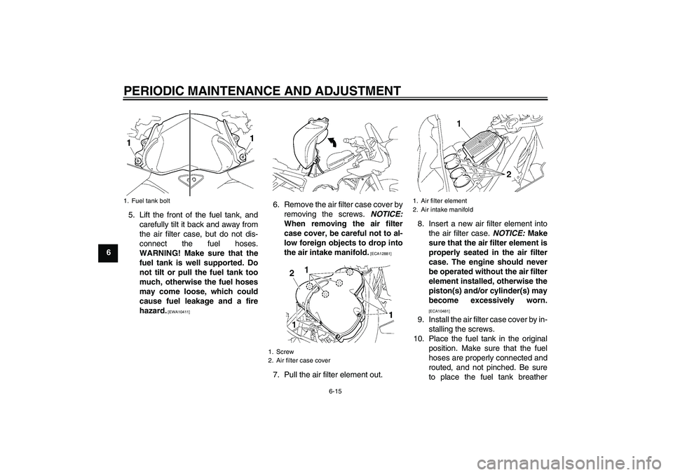 YAMAHA FZ1 S 2011 Repair Manual PERIODIC MAINTENANCE AND ADJUSTMENT
6-15
65. Lift the front of the fuel tank, and
carefully tilt it back and away from
the air filter case, but do not dis-
connect the fuel hoses.
WARNING! Make sure t
