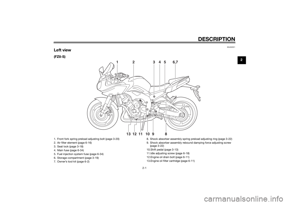 YAMAHA FZ6 S 2015 Owners Manual DESCRIPTION
2-1
2
EAU32221
Left view(FZ8-S)
2
13 6,754
11 10
9
8
12
13
1. Front fork spring preload adjusting bolt (page 3-20)
2. Air filter element (page 6-16)
3. Seat lock (page 3-18)
4. Main fuse ( YAMAHA FZ6 S 2015 Owners Manual DESCRIPTION
2-1
2
EAU32221
Left view(FZ8-S)
2
13 6,754
11 10
9
8
12
13
1. Front fork spring preload adjusting bolt (page 3-20)
2. Air filter element (page 6-16)
3. Seat lock (page 3-18)
4. Main fuse (