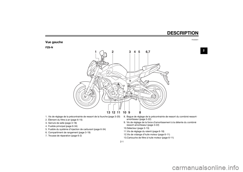 YAMAHA FZ8 N 2014 Notices Demploi (in French) DESCRIPTION
2-1
2
FAU32221
Vue gaucheFZ8-N
2
13 6,754
12
13 11 10 9
8
1. Vis de réglage de la précontrainte de ressort de la fourche (page 3-20)
2. Élément du filtre à air (page 6-15)
3. Serrure YAMAHA FZ8 N 2014 Notices Demploi (in French) DESCRIPTION
2-1
2
FAU32221
Vue gaucheFZ8-N
2
13 6,754
12
13 11 10 9
8
1. Vis de réglage de la précontrainte de ressort de la fourche (page 3-20)
2. Élément du filtre à air (page 6-15)
3. Serrure