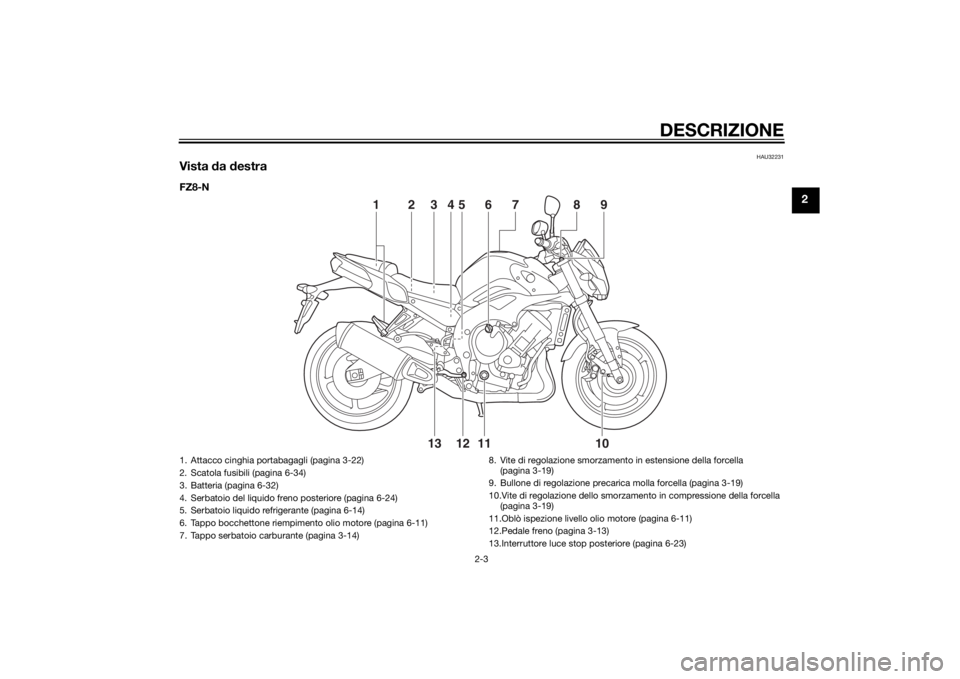 YAMAHA FZ8 N 2014 Manuale duso (in Italian) DESCRIZIONE
2-3
2
HAU32231
Vista da destraFZ8-N
11
10
13 12
23 5
469
8
7
1
1. Attacco cinghia portabagagli (pagina 3-22)
2. Scatola fusibili (pagina 6-34)
3. Batteria (pagina 6-32)
4. Serbatoio del l YAMAHA FZ8 N 2014 Manuale duso (in Italian) DESCRIZIONE
2-3
2
HAU32231
Vista da destraFZ8-N
11
10
13 12
23 5
469
8
7
1
1. Attacco cinghia portabagagli (pagina 3-22)
2. Scatola fusibili (pagina 6-34)
3. Batteria (pagina 6-32)
4. Serbatoio del l
