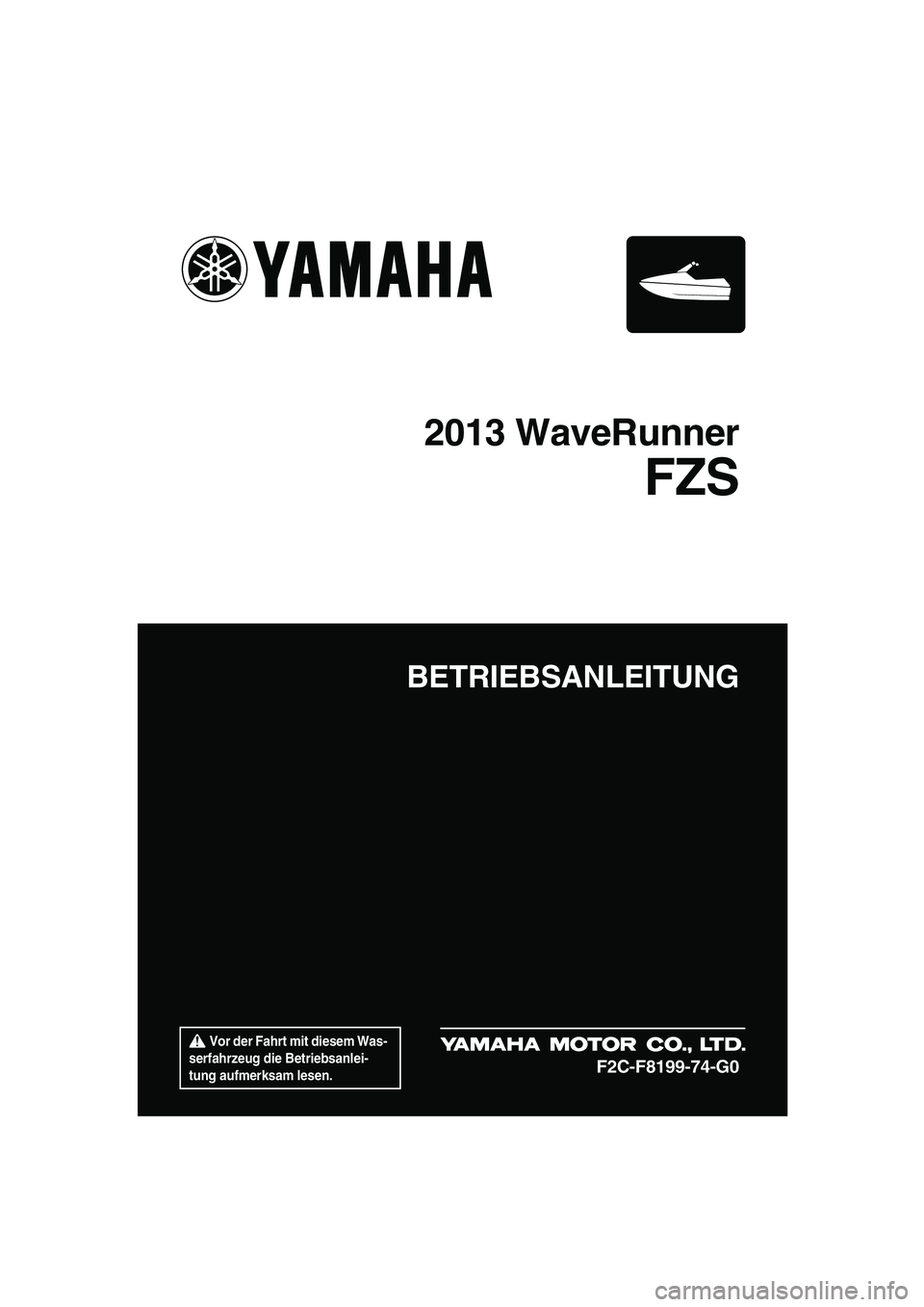 YAMAHA FZS 2013  Betriebsanleitungen (in German)  Vor der Fahrt mit diesem Was-
serfahrzeug die Betriebsanlei-
tung aufmerksam lesen.
BETRIEBSANLEITUNG
2013 WaveRunner
FZS
F2C-F8199-74-G0
UF2C74G0.book  Page 1  Monday, July 30, 2012  3:48 PM 