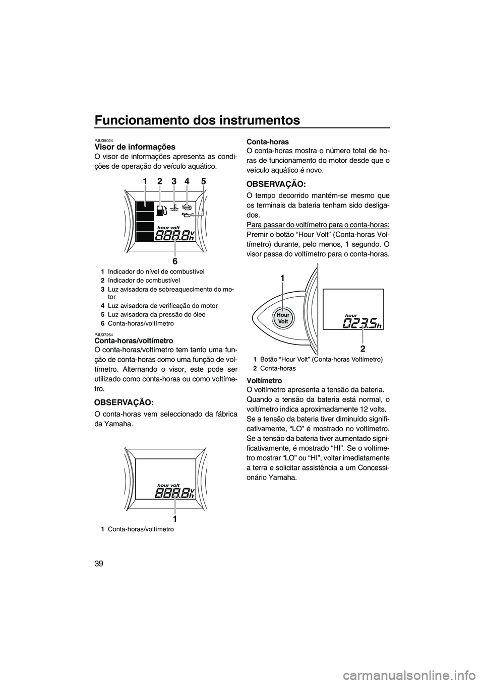 YAMAHA FZS 2013 Manual de utilização (in Portuguese) Funcionamento dos instrumentos
39
PJU35024Visor de informações
O visor de informações apresenta as condi-
ções de operação do veículo aquático.
PJU37264Conta-horas/voltímetro
O conta-hora YAMAHA FZS 2013 Manual de utilização (in Portuguese) Funcionamento dos instrumentos
39
PJU35024Visor de informações
O visor de informações apresenta as condi-
ções de operação do veículo aquático.
PJU37264Conta-horas/voltímetro
O conta-hora