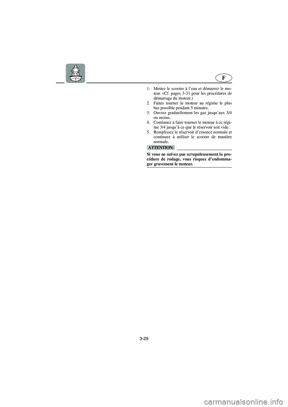 YAMAHA GP1200 2003 Betriebsanleitungen (in German) 3-29
F
1. Mettez le scooter à l’eau et démarrez le mo-
teur. (Cf. pages 3-31 pour les procédures de
démarrage du moteur.)
2. Faites tourner le moteur au régime le plus
bas possible pendant 5 m YAMAHA GP1200 2003 Betriebsanleitungen (in German) 3-29
F
1. Mettez le scooter à l’eau et démarrez le mo-
teur. (Cf. pages 3-31 pour les procédures de
démarrage du moteur.)
2. Faites tourner le moteur au régime le plus
bas possible pendant 5 m