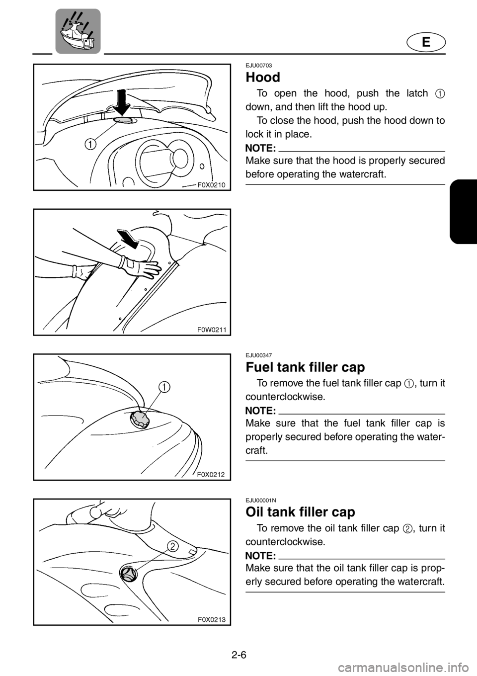YAMAHA GP1200 2001 Owners Manual 2-6
E
EJU00703
Hood
To open the hood, push the latch 1
down, and then lift the hood up.
To close the hood, push the hood down to
lock it in place.
NOTE:
Make sure that the hood is properly secured
bef