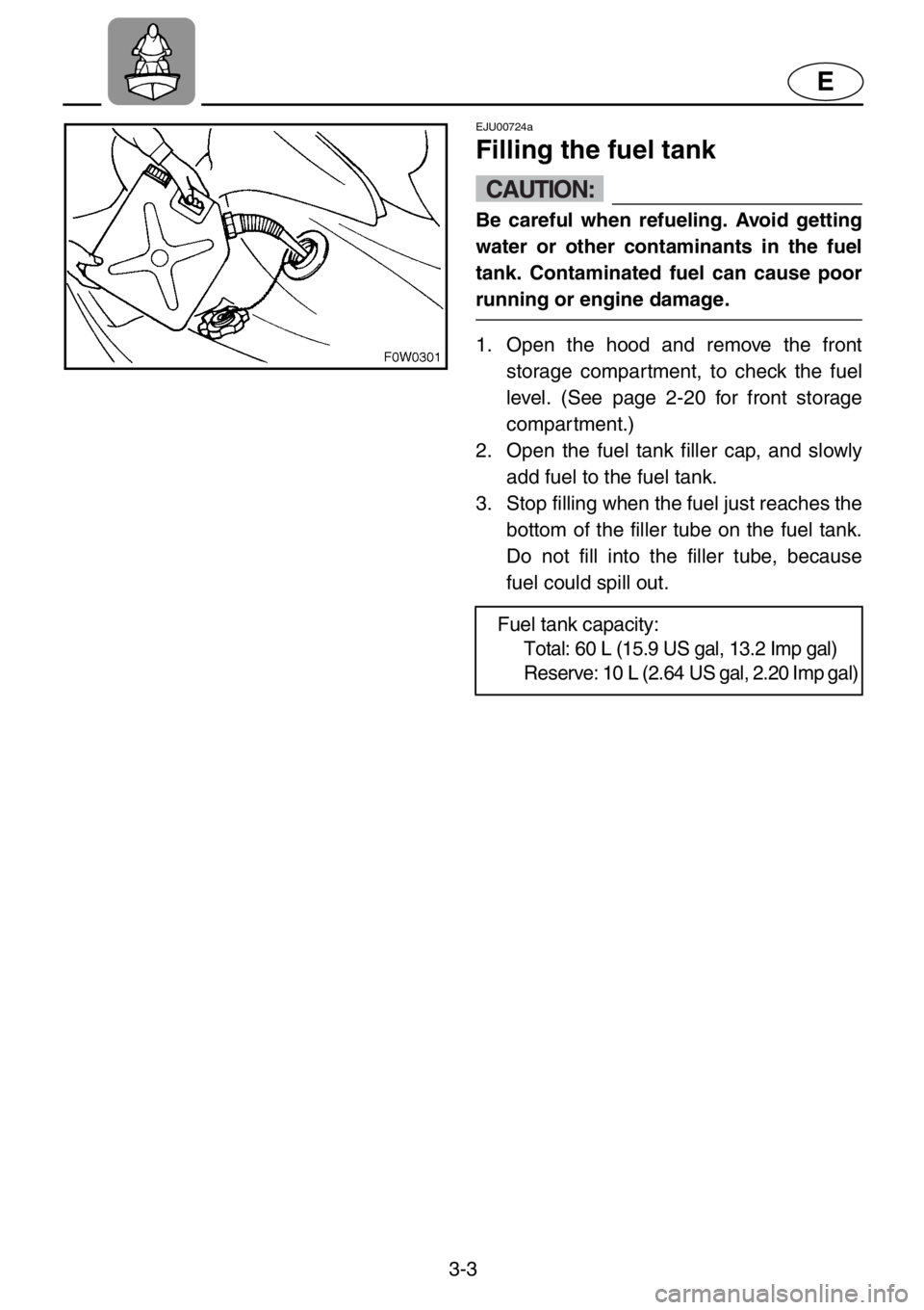 YAMAHA GP1200 2001 Service Manual 3-3
E
EJU00724a
Filling the fuel tank
CAUTION:
Be careful when refueling. Avoid getting
water or other contaminants in the fuel
tank. Contaminated fuel can cause poor
running or engine damage.
1. Open YAMAHA GP1200 2001 Service Manual 3-3
E
EJU00724a
Filling the fuel tank
CAUTION:
Be careful when refueling. Avoid getting
water or other contaminants in the fuel
tank. Contaminated fuel can cause poor
running or engine damage.
1. Open