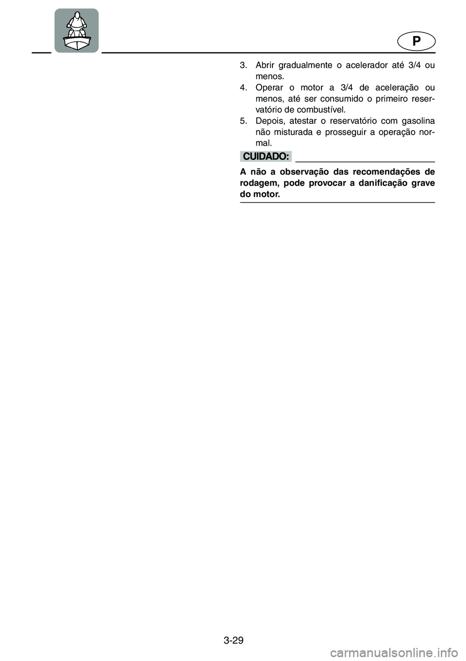 YAMAHA GP1200 2001  Manual de utilização (in Portuguese) 3-29
P
3. Abrir gradualmente o acelerador até 3/4 ou
menos. 
4. Operar o motor a 3/4 de aceleração ou
menos, até ser consumido o primeiro reser-
vatório de combustível. 
5. Depois, atestar o res