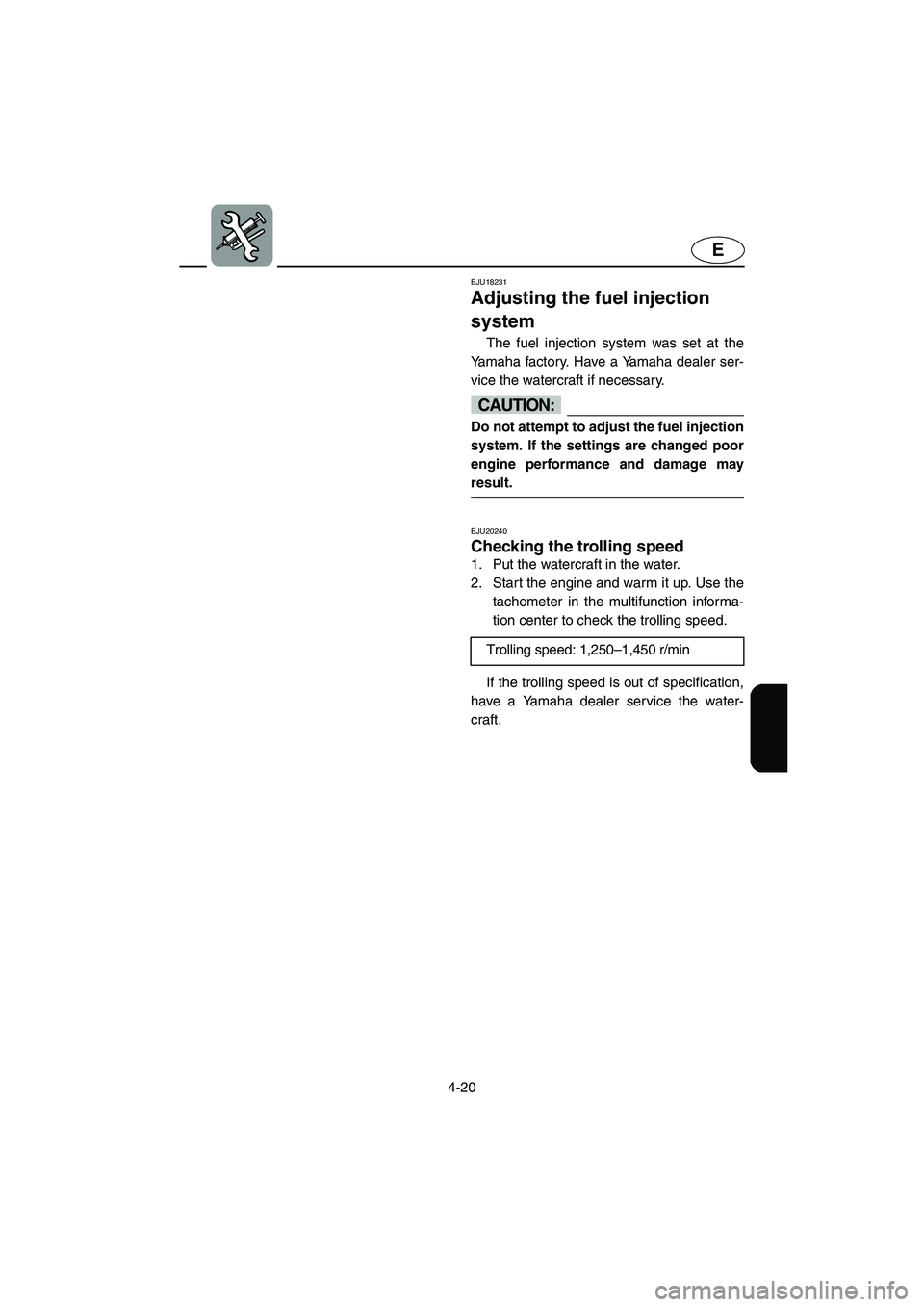 YAMAHA GP1300R 2003  Owners Manual 4-20
E
EJU18231
Adjusting the fuel injection 
system 
The fuel injection system was set at the
Yamaha factory. Have a Yamaha dealer ser-
vice the watercraft if necessary.
CAUTION:@ Do not attempt to a