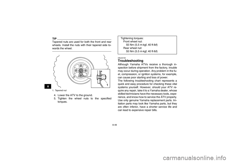 YAMAHA GRIZZLY 125 2013 Owners Manual 8-49
8
TIPTapered nuts are used for both the front and rear
wheels. Install the nuts with their tapered side to-
wards the wheel.4. Lower the ATV to the ground.
5. Tighten the wheel nuts to the specif