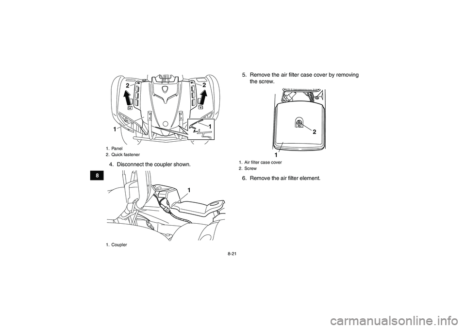YAMAHA GRIZZLY 125 2012 Manual Online 8-21
84. Disconnect the coupler shown.5. Remove the air filter case cover by removing
the screw.
6. Remove the air filter element.
1. Panel
2. Quick fastener
1. Coupler
122
1
1
1. Air filter case cove YAMAHA GRIZZLY 125 2012 Manual Online 8-21
84. Disconnect the coupler shown.5. Remove the air filter case cover by removing
the screw.
6. Remove the air filter element.
1. Panel
2. Quick fastener
1. Coupler
122
1
1
1. Air filter case cove