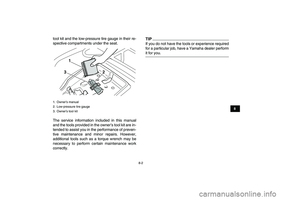 YAMAHA GRIZZLY 125 2011 Manual PDF  
8-2 
1
2
3
4
5
6
78
9
10
11
 
tool kit and the low-pressure tire gauge in their re-
spective compartments under the seat.
The service information included in this manual
and the tools provided in th