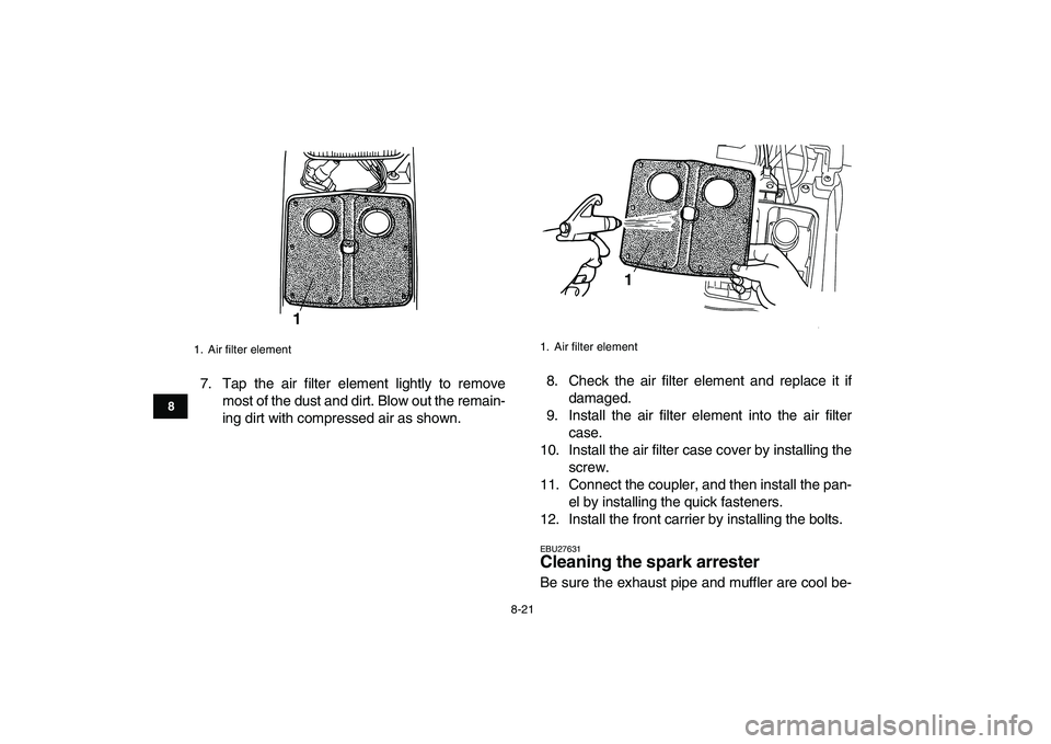YAMAHA GRIZZLY 125 2011 Manual Online  
8-21 
1
2
3
4
5
6
78
9
10
11
 
7. Tap the air filter element lightly to remove
most of the dust and dirt. Blow out the remain-
ing dirt with compressed air as shown.8. Check the air filter element a