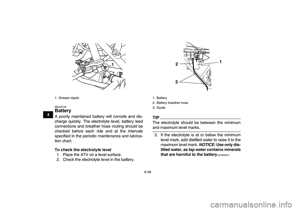 YAMAHA GRIZZLY 125 2010  Owners Manual  
8-39 
1
2
3
4
5
6
78
9
10
11
 
EBU25122 
Battery  
A poorly maintained battery will corrode and dis-
charge quickly. The electrolyte level, battery lead
connections and breather hose routing should 