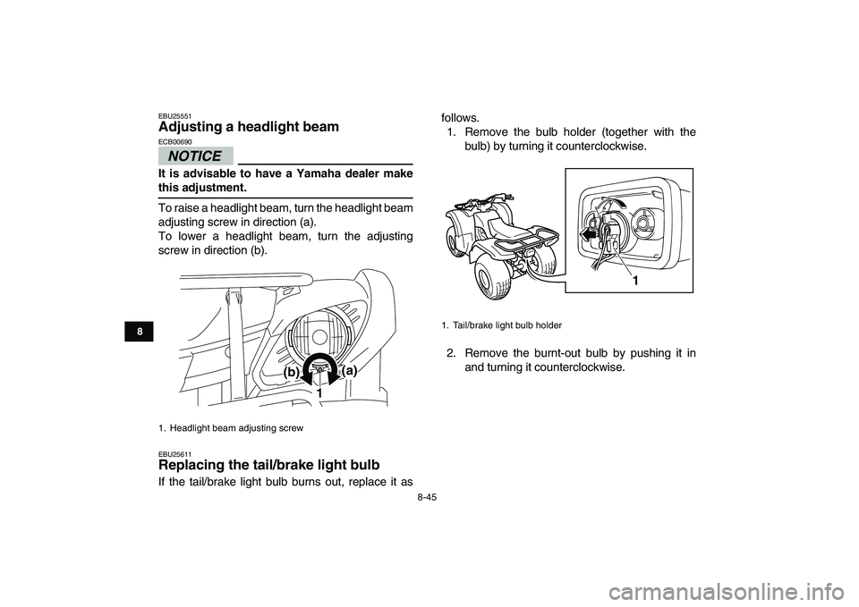 YAMAHA GRIZZLY 125 2010 Owners Manual
8-45
1
2
3
4
5
6
78
9
10
11
EBU25551
Adjusting a headlight beam
NOTICE
ECB00690
It is advisable to have a Yamaha dealer make
this adjustment.
To raise a headlight beam, turn the headlight YAMAHA GRIZZLY 125 2010 Owners Manual
8-45
1
2
3
4
5
6
78
9
10
11
EBU25551
Adjusting a headlight beam
NOTICE
ECB00690
It is advisable to have a Yamaha dealer make
this adjustment.
To raise a headlight beam, turn the headlight