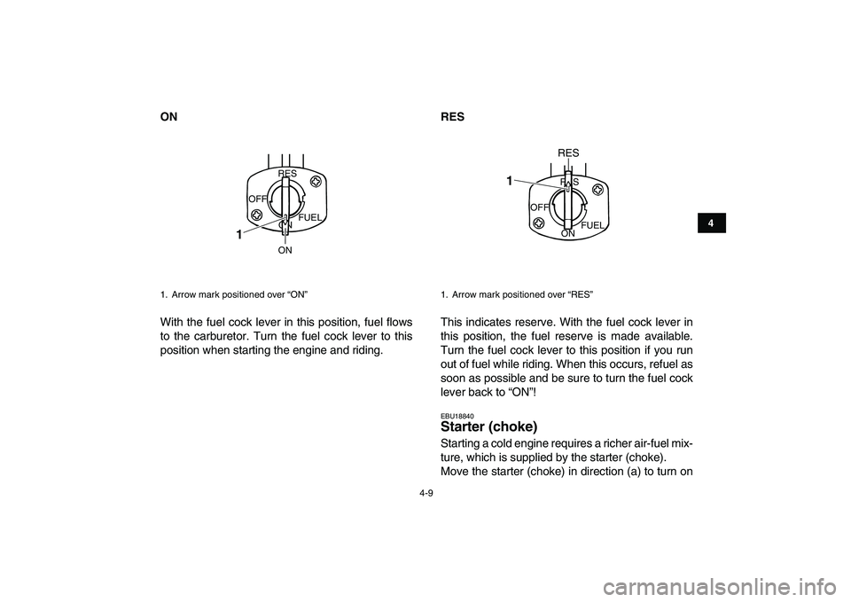 YAMAHA GRIZZLY 125 2010 Owners Guide  
4-9 
1
2
34
5
6
7
8
9
10
11
 
ON 
With the fuel cock lever in this position, fuel flows
to the carburetor. Turn the fuel cock lever to this
position when starting the engine and riding. 
RES 
This i