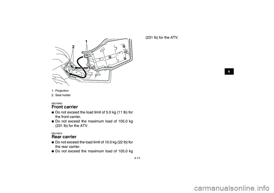 YAMAHA GRIZZLY 125 2010 Owners Guide  
4-11 
1
2
34
5
6
7
8
9
10
11
 
EBU18962 
Front carrier  
 
Do not exceed the load limit of 5.0 kg (11 lb) for
the front carrier. 
 
Do not exceed the maximum load of 105.0 kg
(231 lb) for the ATV.