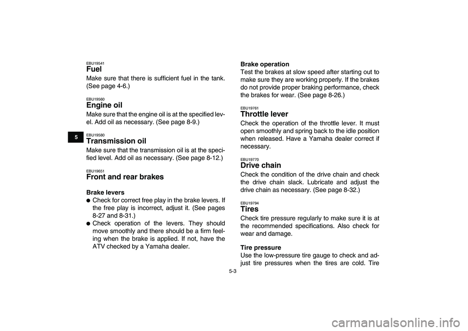 YAMAHA GRIZZLY 125 2010 Owners Guide  
5-3 
1
2
3
45
6
7
8
9
10
11
 
EBU19541 
Fuel  
Make sure that there is sufficient fuel in the tank.
(See page 4-6.) 
EBU19560 
Engine oil  
Make sure that the engine oil is at the specified lev-
el.