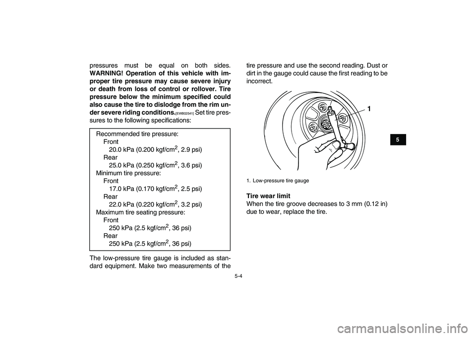 YAMAHA GRIZZLY 125 2010 Owners Guide  
5-4 
1
2
3
45
6
7
8
9
10
11
 
pressures must be equal on both sides. 
WARNING! Operation of this vehicle with im-
proper tire pressure may cause severe injury
or death from loss of control or rollov