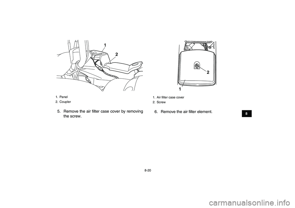 YAMAHA GRIZZLY 125 2010 Manual Online
8-20
1
2
3
4
5
6
78
9
10
11
5. Remove the air filter case cover by removing
the screw.6. Remove the air filter element.
1. Panel
2. Coupler
1
2
1. Air filter case cover
2. Screw
12 YAMAHA GRIZZLY 125 2010 Manual Online
8-20
1
2
3
4
5
6
78
9
10
11
5. Remove the air filter case cover by removing
the screw.6. Remove the air filter element.
1. Panel
2. Coupler
1
2
1. Air filter case cover
2. Screw
12