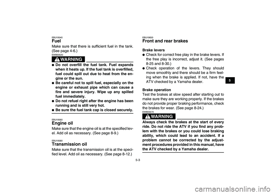 YAMAHA GRIZZLY 125 2009 Owners Guide  
5-3 
1
2
3
45
6
7
8
9
10
11
 
EBU19540 
Fuel  
Make sure that there is sufficient fuel in the tank.
(See page 4-6.)
WARNING
 
EWB00520  
 
Do not overfill the fuel tank. Fuel expands
when it heats 