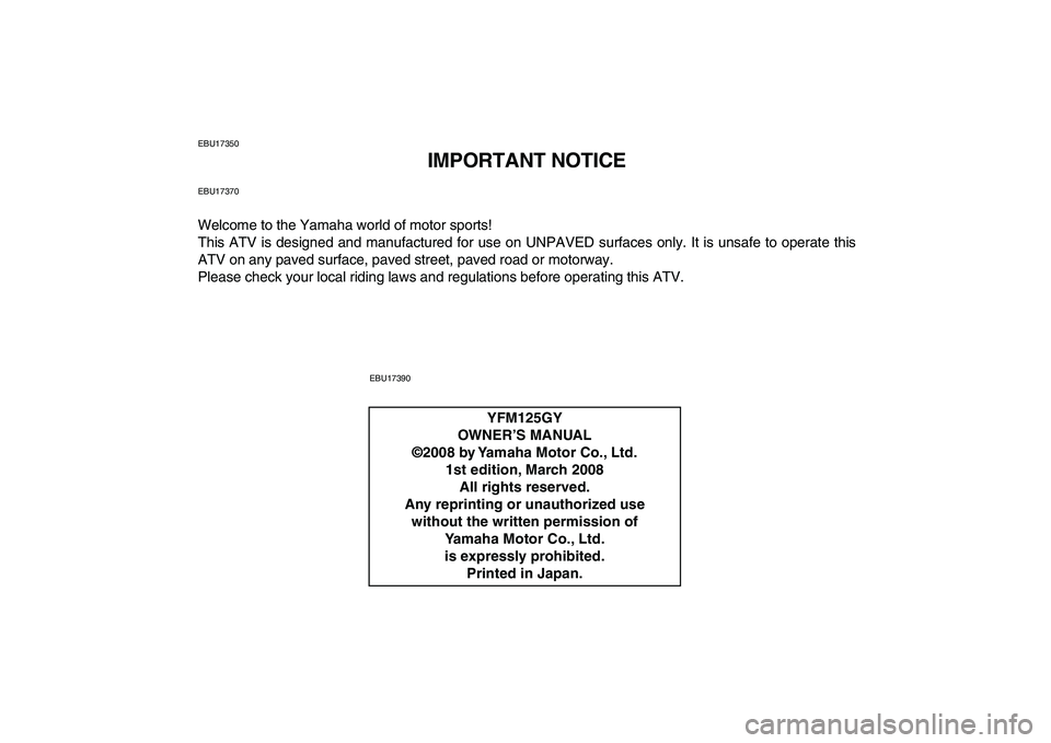 YAMAHA GRIZZLY 125 2009 Owners Manual
EBU17350
IMPORTANT NOTICE
EBU17370
Welcome to the Yamaha world of motor sports!
This ATV is designed and manufactured for use on UNPAVED surfaces only. It is unsafe to operate this
ATV on any pav YAMAHA GRIZZLY 125 2009 Owners Manual
EBU17350
IMPORTANT NOTICE
EBU17370
Welcome to the Yamaha world of motor sports!
This ATV is designed and manufactured for use on UNPAVED surfaces only. It is unsafe to operate this
ATV on any pav